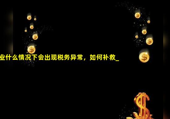 企业什么情况下会出现税务异常，如何补救_企业税务异常怎么处理